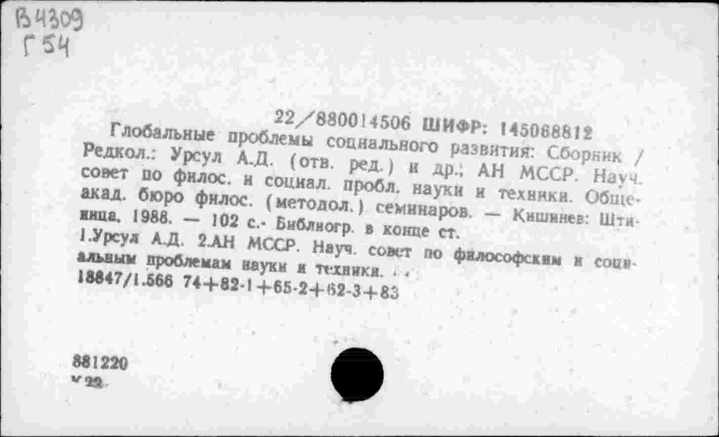 ﻿Г5Н
Глобальные проблемы^п??506 ШИФ₽: М50в8812 Редкол.: Урсул АД (отв	₽аз®ития: Сборник /
совет по филос и гпгк»»' И д^ ’ Ан МССР. Науч, акад, бюро филос (метолол *Г<5Л’ “ауки и те*«ики. Обще-
881220